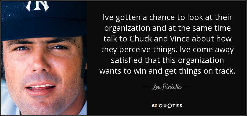 Ive gotten a chance to look at their organization and at the same time talk to Chuck and Vince about how they perceive things. Ive come away satisfied that this organization wants to win and get things on track. - Lou Piniella