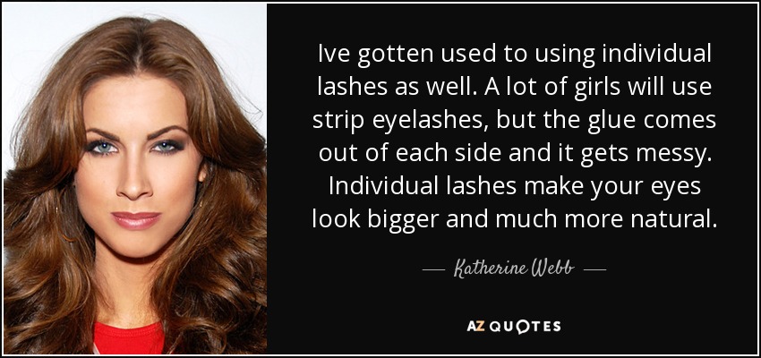 Ive gotten used to using individual lashes as well. A lot of girls will use strip eyelashes, but the glue comes out of each side and it gets messy. Individual lashes make your eyes look bigger and much more natural. - Katherine Webb