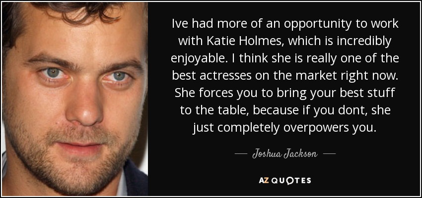 Ive had more of an opportunity to work with Katie Holmes, which is incredibly enjoyable. I think she is really one of the best actresses on the market right now. She forces you to bring your best stuff to the table, because if you dont, she just completely overpowers you. - Joshua Jackson