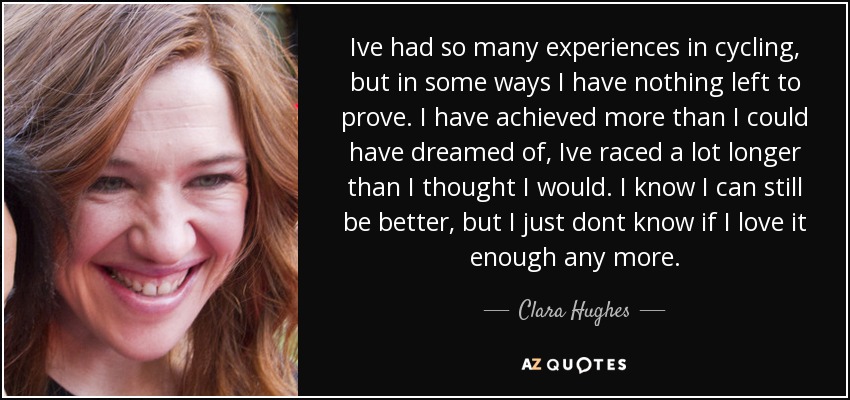 Ive had so many experiences in cycling, but in some ways I have nothing left to prove. I have achieved more than I could have dreamed of, Ive raced a lot longer than I thought I would. I know I can still be better, but I just dont know if I love it enough any more. - Clara Hughes