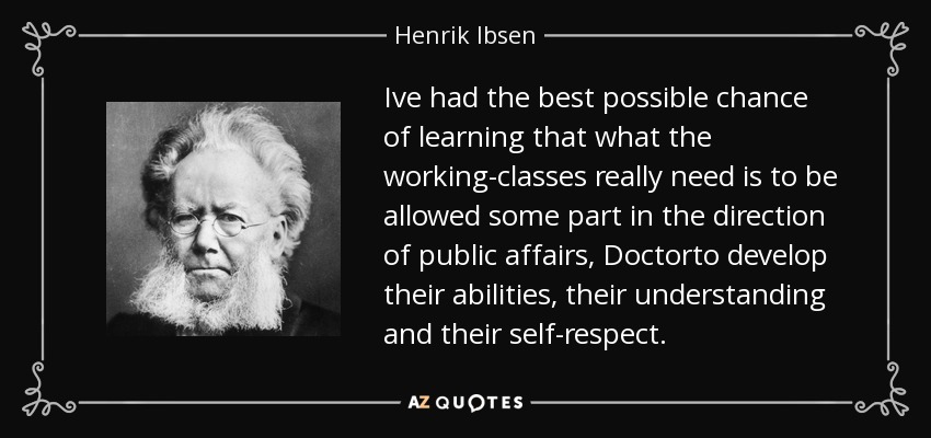 Ive had the best possible chance of learning that what the working-classes really need is to be allowed some part in the direction of public affairs, Doctorto develop their abilities, their understanding and their self-respect. - Henrik Ibsen