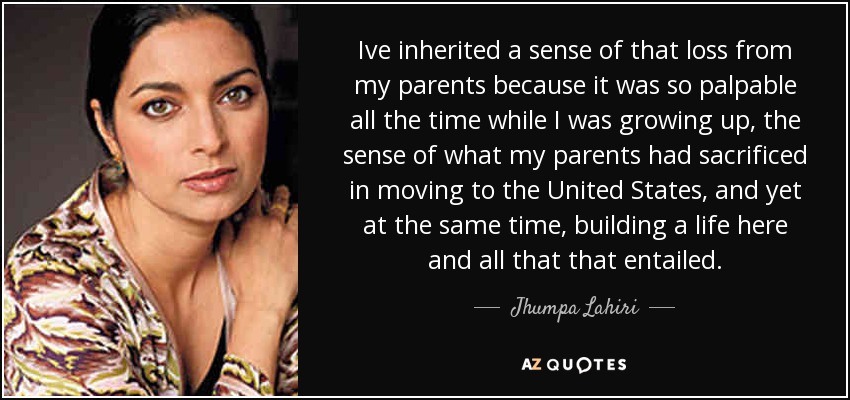 Ive inherited a sense of that loss from my parents because it was so palpable all the time while I was growing up, the sense of what my parents had sacrificed in moving to the United States, and yet at the same time, building a life here and all that that entailed. - Jhumpa Lahiri