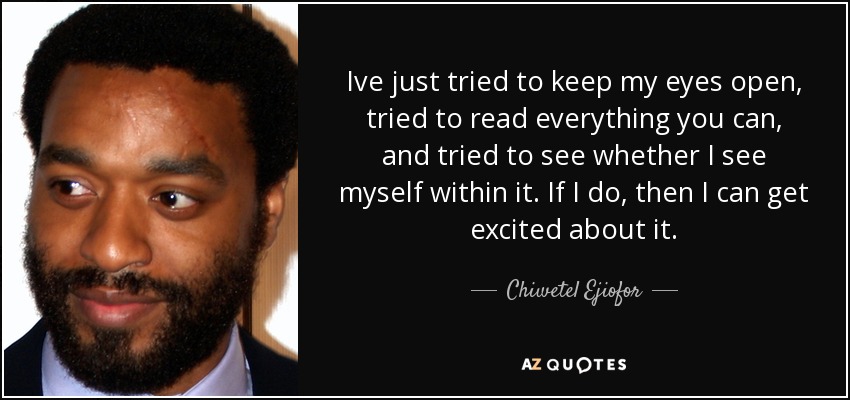 Ive just tried to keep my eyes open, tried to read everything you can, and tried to see whether I see myself within it. If I do, then I can get excited about it. - Chiwetel Ejiofor
