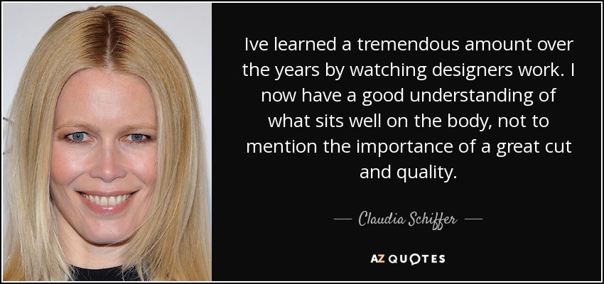 Ive learned a tremendous amount over the years by watching designers work. I now have a good understanding of what sits well on the body, not to mention the importance of a great cut and quality. - Claudia Schiffer
