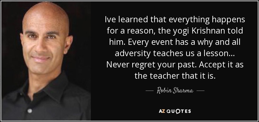 Ive learned that everything happens for a reason, the yogi Krishnan told him. Every event has a why and all adversity teaches us a lesson... Never regret your past. Accept it as the teacher that it is. - Robin Sharma