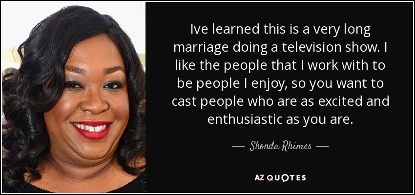 Ive learned this is a very long marriage doing a television show. I like the people that I work with to be people I enjoy, so you want to cast people who are as excited and enthusiastic as you are. - Shonda Rhimes