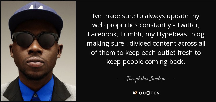 Ive made sure to always update my web properties constantly - Twitter, Facebook, Tumblr, my Hypebeast blog making sure I divided content across all of them to keep each outlet fresh to keep people coming back. - Theophilus London