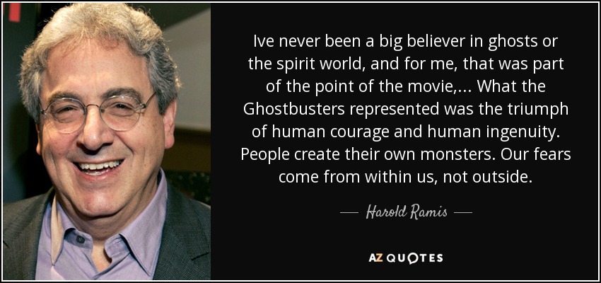 Ive never been a big believer in ghosts or the spirit world, and for me, that was part of the point of the movie, ... What the Ghostbusters represented was the triumph of human courage and human ingenuity. People create their own monsters. Our fears come from within us, not outside. - Harold Ramis