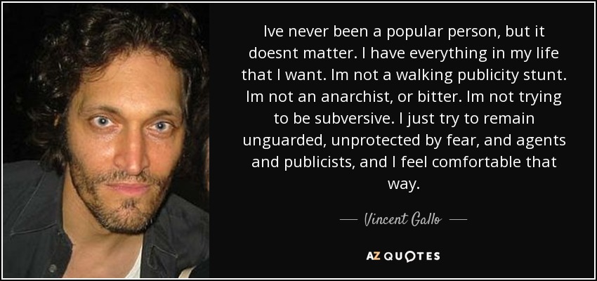 Ive never been a popular person, but it doesnt matter. I have everything in my life that I want. Im not a walking publicity stunt. Im not an anarchist, or bitter. Im not trying to be subversive. I just try to remain unguarded, unprotected by fear, and agents and publicists, and I feel comfortable that way. - Vincent Gallo