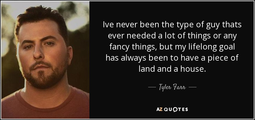 Ive never been the type of guy thats ever needed a lot of things or any fancy things, but my lifelong goal has always been to have a piece of land and a house. - Tyler Farr