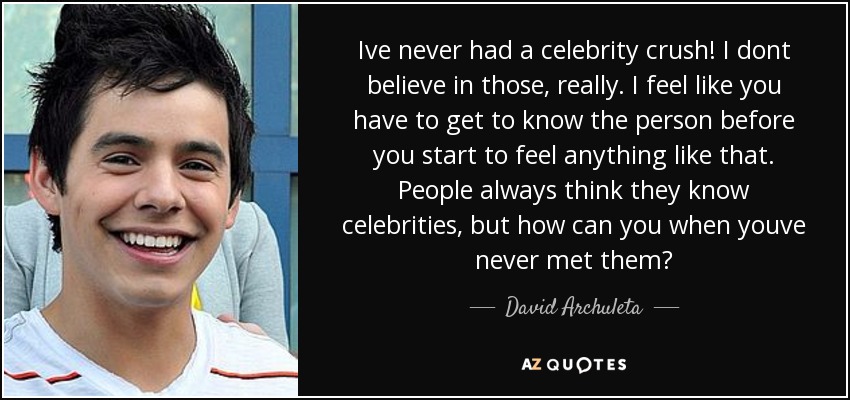 Ive never had a celebrity crush! I dont believe in those, really. I feel like you have to get to know the person before you start to feel anything like that. People always think they know celebrities, but how can you when youve never met them? - David Archuleta