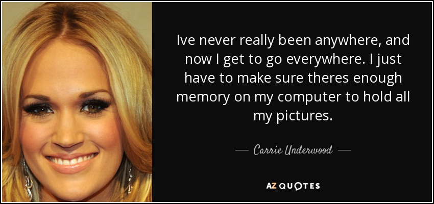 Ive never really been anywhere, and now I get to go everywhere. I just have to make sure theres enough memory on my computer to hold all my pictures. - Carrie Underwood