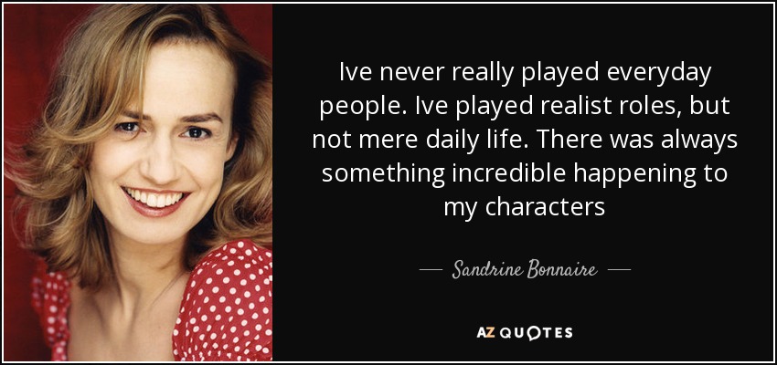 Ive never really played everyday people. Ive played realist roles, but not mere daily life. There was always something incredible happening to my characters - Sandrine Bonnaire