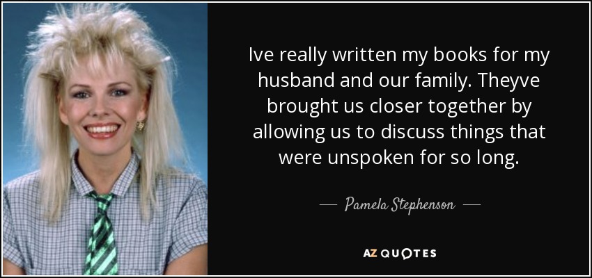 Ive really written my books for my husband and our family. Theyve brought us closer together by allowing us to discuss things that were unspoken for so long. - Pamela Stephenson