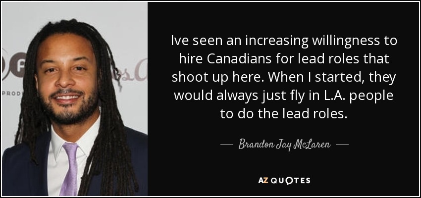 Ive seen an increasing willingness to hire Canadians for lead roles that shoot up here. When I started, they would always just fly in L.A. people to do the lead roles. - Brandon Jay McLaren