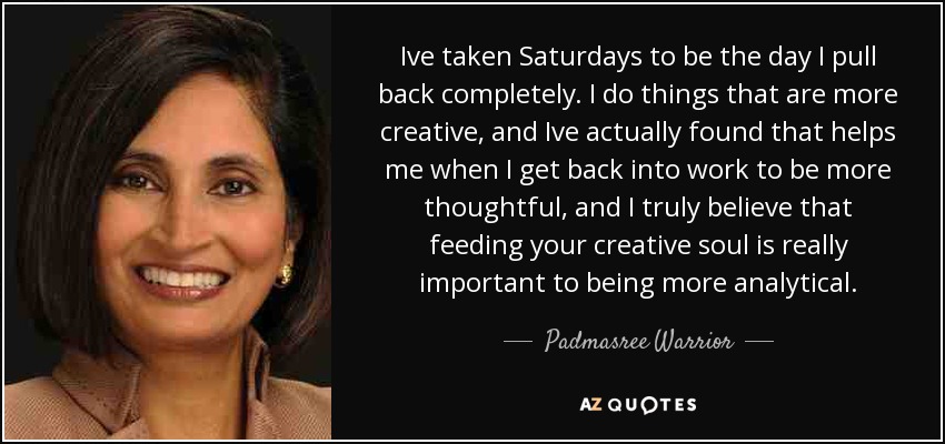 Ive taken Saturdays to be the day I pull back completely. I do things that are more creative, and Ive actually found that helps me when I get back into work to be more thoughtful, and I truly believe that feeding your creative soul is really important to being more analytical. - Padmasree Warrior
