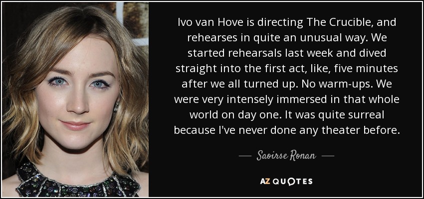 Ivo van Hove is directing The Crucible, and rehearses in quite an unusual way. We started rehearsals last week and dived straight into the first act, like, five minutes after we all turned up. No warm-ups. We were very intensely immersed in that whole world on day one. It was quite surreal because I've never done any theater before. - Saoirse Ronan