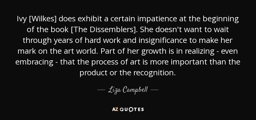 Ivy [Wilkes] does exhibit a certain impatience at the beginning of the book [The Dissemblers]. She doesn't want to wait through years of hard work and insignificance to make her mark on the art world. Part of her growth is in realizing - even embracing - that the process of art is more important than the product or the recognition. - Liza Campbell