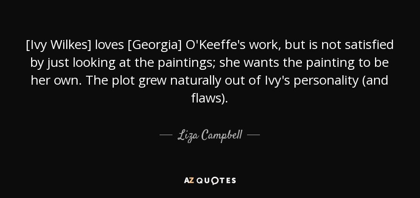 [Ivy Wilkes] loves [Georgia] O'Keeffe's work, but is not satisfied by just looking at the paintings; she wants the painting to be her own. The plot grew naturally out of Ivy's personality (and flaws). - Liza Campbell