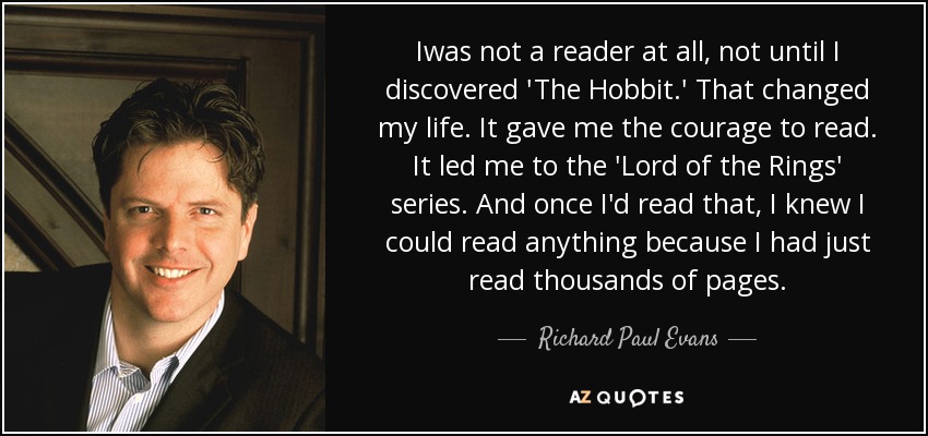 Iwas not a reader at all, not until I discovered 'The Hobbit.' That changed my life. It gave me the courage to read. It led me to the 'Lord of the Rings' series. And once I'd read that, I knew I could read anything because I had just read thousands of pages. - Richard Paul Evans