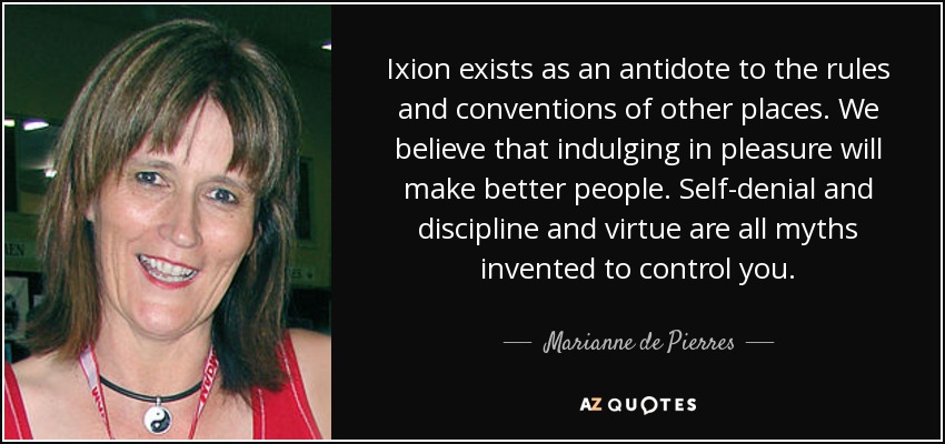 Ixion exists as an antidote to the rules and conventions of other places. We believe that indulging in pleasure will make better people. Self-denial and discipline and virtue are all myths invented to control you. - Marianne de Pierres