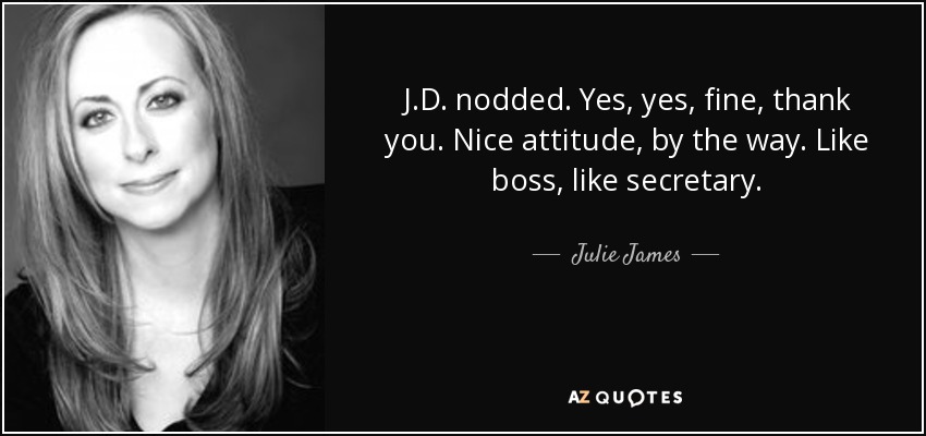 J.D. nodded. Yes, yes, fine, thank you. Nice attitude, by the way. Like boss, like secretary. - Julie James