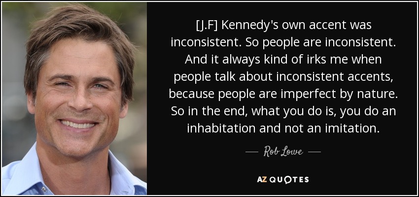 [J.F] Kennedy's own accent was inconsistent. So people are inconsistent. And it always kind of irks me when people talk about inconsistent accents, because people are imperfect by nature. So in the end, what you do is, you do an inhabitation and not an imitation. - Rob Lowe