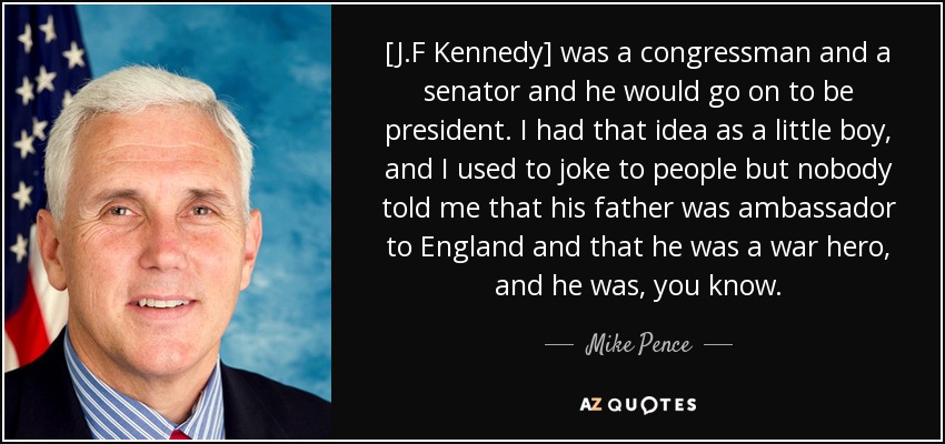 [J.F Kennedy] was a congressman and a senator and he would go on to be president. I had that idea as a little boy, and I used to joke to people but nobody told me that his father was ambassador to England and that he was a war hero, and he was, you know. - Mike Pence