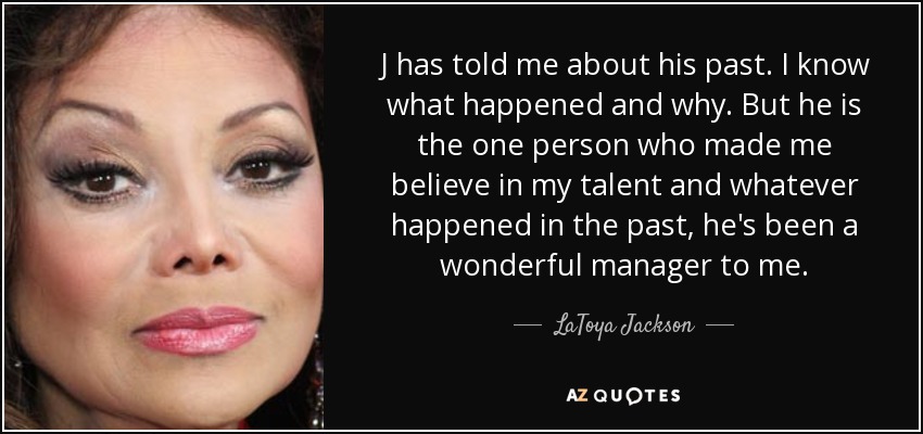 J has told me about his past. I know what happened and why. But he is the one person who made me believe in my talent and whatever happened in the past, he's been a wonderful manager to me. - LaToya Jackson