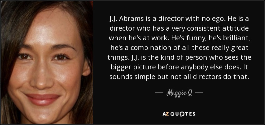 J.J. Abrams is a director with no ego. He is a director who has a very consistent attitude when he's at work. He's funny, he's brilliant, he's a combination of all these really great things. J.J. is the kind of person who sees the bigger picture before anybody else does. It sounds simple but not all directors do that. - Maggie Q