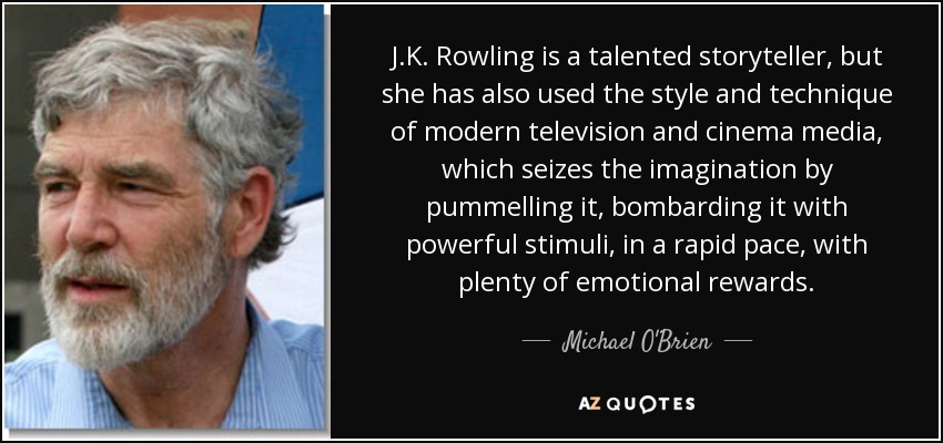 J.K. Rowling is a talented storyteller, but she has also used the style and technique of modern television and cinema media, which seizes the imagination by pummelling it, bombarding it with powerful stimuli, in a rapid pace, with plenty of emotional rewards. - Michael O'Brien