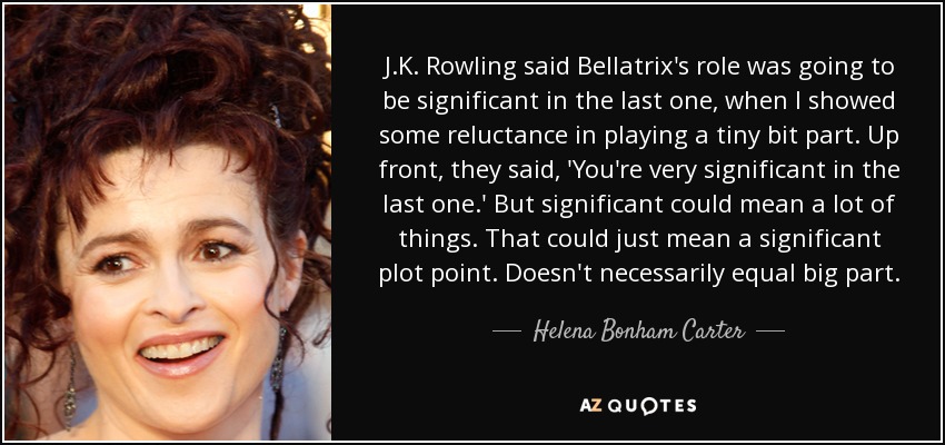 J.K. Rowling said Bellatrix's role was going to be significant in the last one, when I showed some reluctance in playing a tiny bit part. Up front, they said, 'You're very significant in the last one.' But significant could mean a lot of things. That could just mean a significant plot point. Doesn't necessarily equal big part. - Helena Bonham Carter