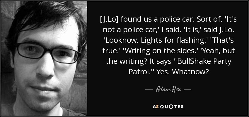 [J.Lo] found us a police car. Sort of. 'It's not a police car,' I said. 'It is,' said J.Lo. 'Looknow. Lights for flashing.' 'That's true.' 'Writing on the sides.' 'Yeah, but the writing? It says ''BullShake Party Patrol.'' Yes. Whatnow? - Adam Rex