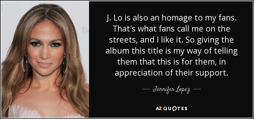 J. Lo is also an homage to my fans. That's what fans call me on the streets, and I like it. So giving the album this title is my way of telling them that this is for them, in appreciation of their support. - Jennifer Lopez