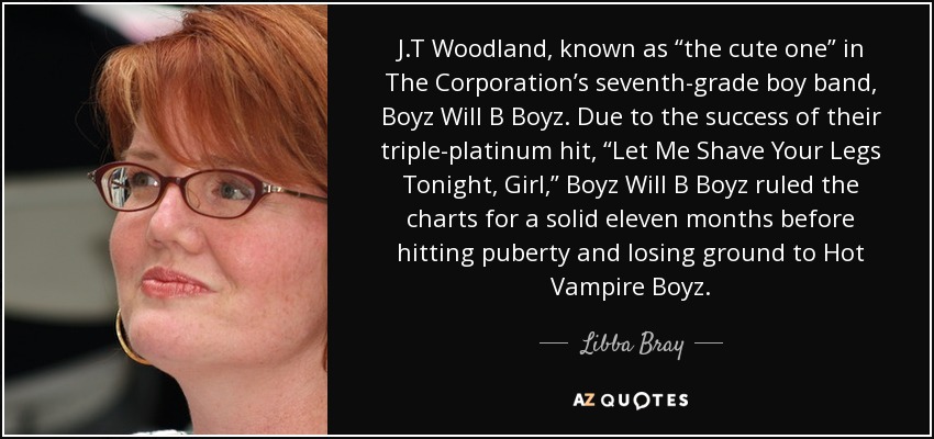 J.T Woodland, known as “the cute one” in The Corporation’s seventh-grade boy band, Boyz Will B Boyz. Due to the success of their triple-platinum hit, “Let Me Shave Your Legs Tonight, Girl,” Boyz Will B Boyz ruled the charts for a solid eleven months before hitting puberty and losing ground to Hot Vampire Boyz. - Libba Bray