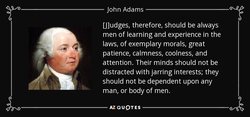 [J]udges, therefore, should be always men of learning and experience in the laws, of exemplary morals, great patience, calmness, coolness, and attention. Their minds should not be distracted with jarring interests; they should not be dependent upon any man, or body of men. - John Adams