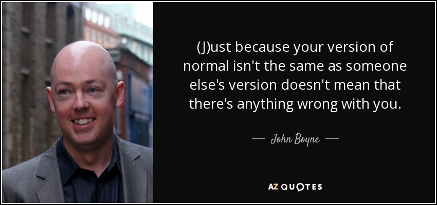 (J)ust because your version of normal isn't the same as someone else's version doesn't mean that there's anything wrong with you. - John Boyne