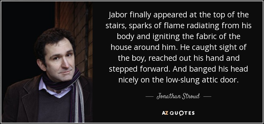 Jabor finally appeared at the top of the stairs, sparks of flame radiating from his body and igniting the fabric of the house around him. He caught sight of the boy, reached out his hand and stepped forward. And banged his head nicely on the low-slung attic door. - Jonathan Stroud