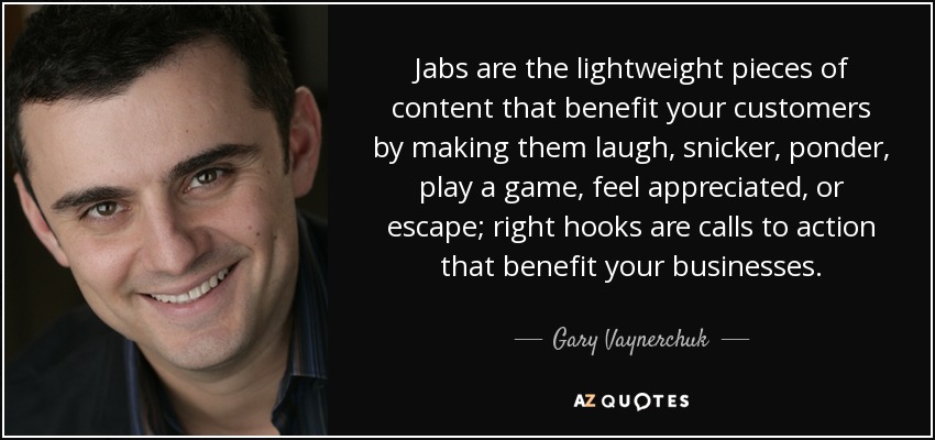 Jabs are the lightweight pieces of content that benefit your customers by making them laugh, snicker, ponder, play a game, feel appreciated, or escape; right hooks are calls to action that benefit your businesses. - Gary Vaynerchuk
