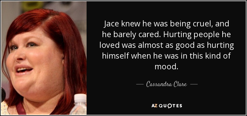 Jace knew he was being cruel, and he barely cared. Hurting people he loved was almost as good as hurting himself when he was in this kind of mood. - Cassandra Clare