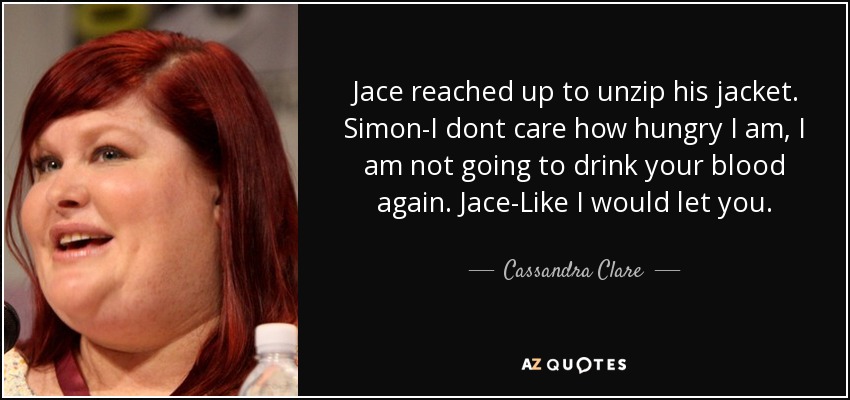 Jace reached up to unzip his jacket. Simon-I dont care how hungry I am, I am not going to drink your blood again. Jace-Like I would let you. - Cassandra Clare