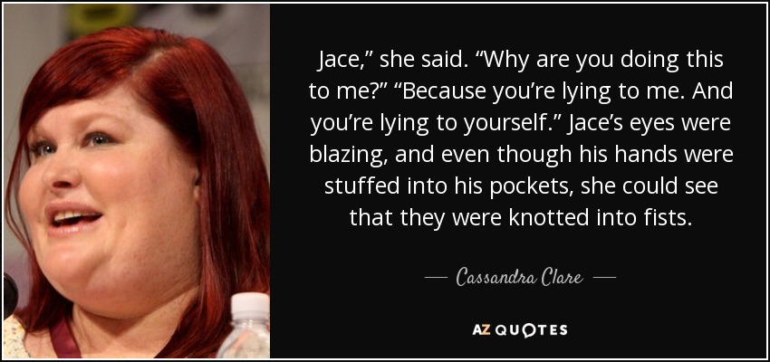 Jace,” she said. “Why are you doing this to me?” “Because you’re lying to me. And you’re lying to yourself.” Jace’s eyes were blazing, and even though his hands were stuffed into his pockets, she could see that they were knotted into fists. - Cassandra Clare