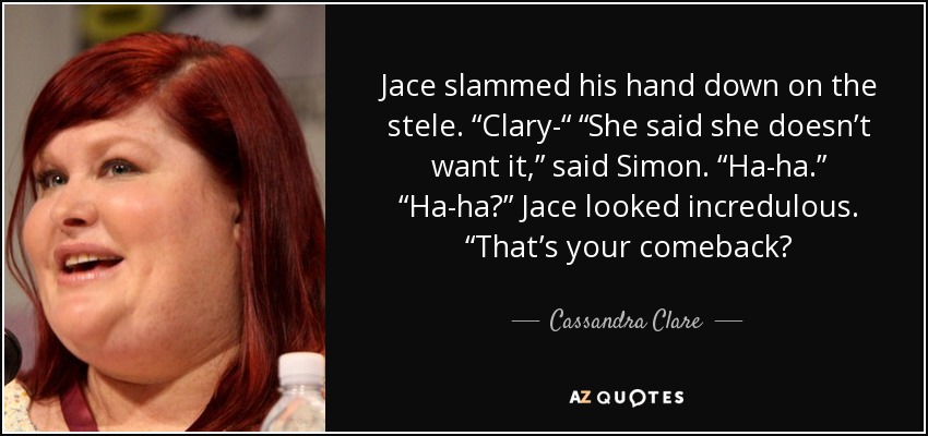 Jace slammed his hand down on the stele. “Clary-“ “She said she doesn’t want it,” said Simon. “Ha-ha.” “Ha-ha?” Jace looked incredulous. “That’s your comeback? - Cassandra Clare