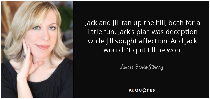 Jack and Jill ran up the hill, both for a little fun. Jack's plan was deception while Jill sought affection. And Jack wouldn't quit till he won. - Laurie Faria Stolarz