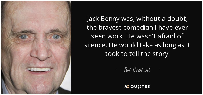 Jack Benny was, without a doubt, the bravest comedian I have ever seen work. He wasn't afraid of silence. He would take as long as it took to tell the story. - Bob Newhart