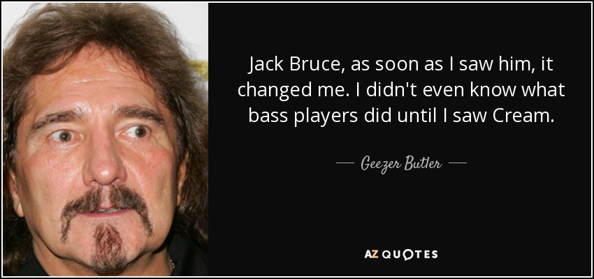 Jack Bruce, as soon as I saw him, it changed me. I didn't even know what bass players did until I saw Cream. - Geezer Butler