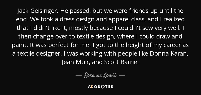 Jack Geisinger. He passed, but we were friends up until the end. We took a dress design and apparel class, and I realized that I didn't like it, mostly because I couldn't sew very well. I then change over to textile design, where I could draw and paint. It was perfect for me. I got to the height of my career as a textile designer. I was working with people like Donna Karan, Jean Muir, and Scott Barrie. - Roxanne Lowit