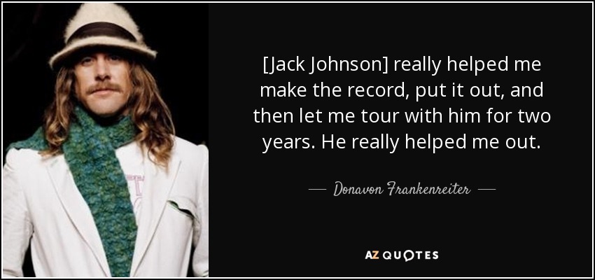 [Jack Johnson] really helped me make the record, put it out, and then let me tour with him for two years. He really helped me out. - Donavon Frankenreiter