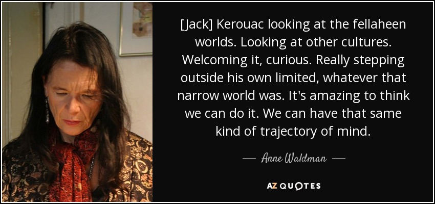 [Jack] Kerouac looking at the fellaheen worlds. Looking at other cultures. Welcoming it, curious. Really stepping outside his own limited, whatever that narrow world was. It's amazing to think we can do it. We can have that same kind of trajectory of mind. - Anne Waldman