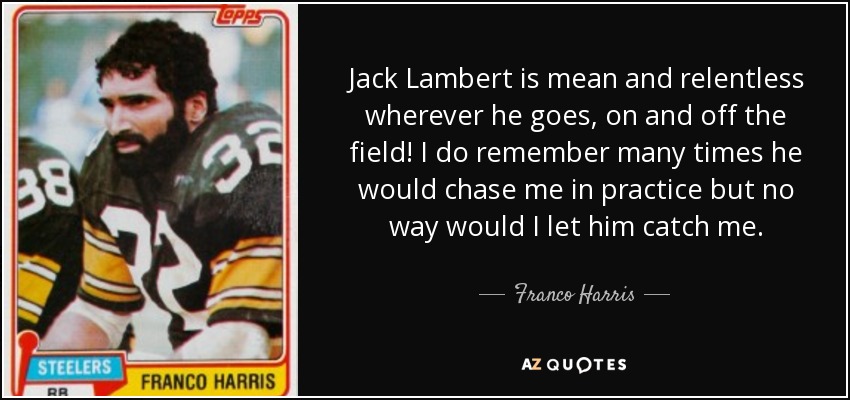 Jack Lambert is mean and relentless wherever he goes, on and off the field! I do remember many times he would chase me in practice but no way would I let him catch me. - Franco Harris